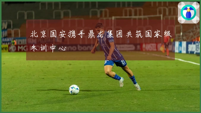 北京国安携手鼎龙集团共筑国家级冬训中心