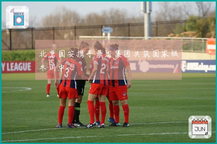 北京国安携手鼎龙集团共筑国家级冬训中心