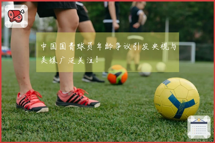 中国国青球员年龄争议引发央视与美媒广泛关注！