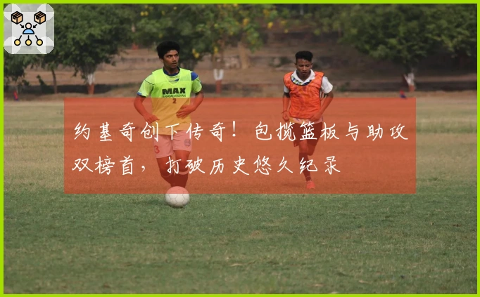 约基奇创下传奇！包揽篮板与助攻双榜首，打破历史悠久纪录