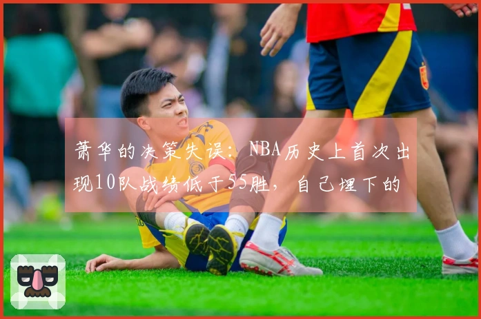 萧华的决策失误：NBA历史上首次出现10队战绩低于55胜，自己埋下的雷区引爆