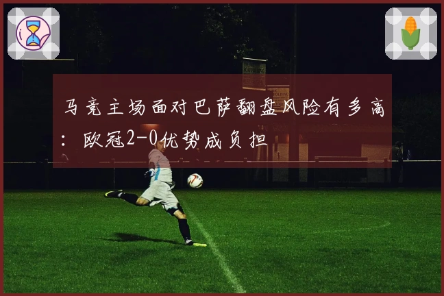 马竞主场面对巴萨翻盘风险有多高：欧冠2-0优势成负担