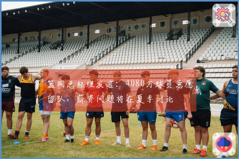 篮网总经理发言：4080万球员意愿留队，薪资问题将在夏季讨论