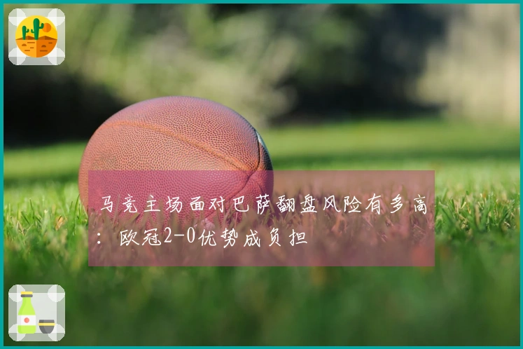 马竞主场面对巴萨翻盘风险有多高:欧冠2-0优势成负担