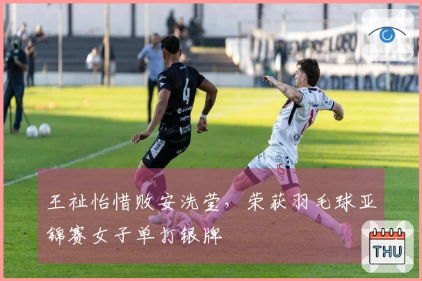 王祉怡惜败安洗莹，荣获羽毛球亚锦赛女子单打银牌